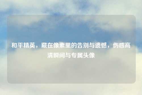 和平精英，藏在像素里的告别与遗憾，伤感高清瞬间与专属头像