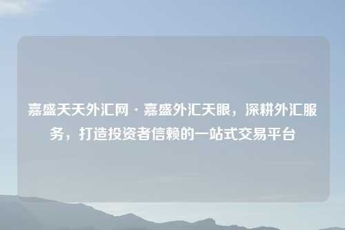 嘉盛天天外汇网·嘉盛外汇天眼，深耕外汇服务，打造投资者信赖的一站式交易平台