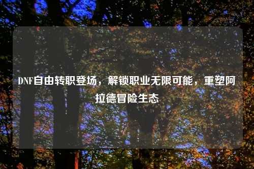DNF自由转职登场，解锁职业无限可能，重塑阿拉德冒险生态