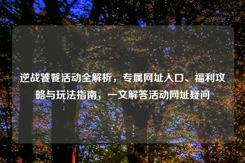 逆战饕餮活动全解析，专属网址入口、福利攻略与玩法指南，一文解答活动网址疑问