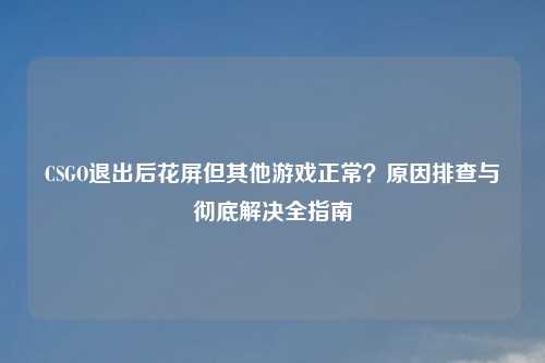 CSGO退出后花屏但其他游戏正常?原因排查与彻底解决全指南