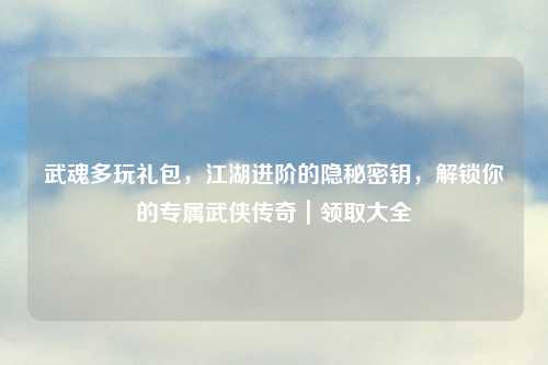 武魂多玩礼包，江湖进阶的隐秘密钥，解锁你的专属武侠传奇｜领取大全