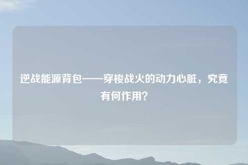 逆战能源背包——穿梭战火的动力心脏，究竟有何作用？