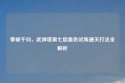 拳破千钧，武神塔第七层血色试炼通关打法全解析