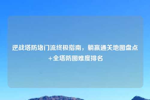 逆战塔防堵门流终极指南，躺赢通关地图盘点+全塔防图难度排名