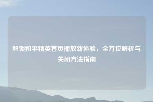 解锁和平精英首页播放新体验，全方位解析与关闭     指南
