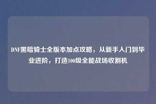 DNF黑暗骑士全版本加点攻略，从新手入门到毕业进阶，打造100级全能战场收割机