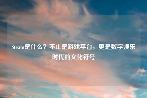 Steam是什么？不止是游戏平台，更是数字娱乐时代的文化符号