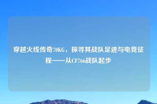 穿越火线传奇70KG，探寻其战队足迹与电竞征程——从CF766战队起步