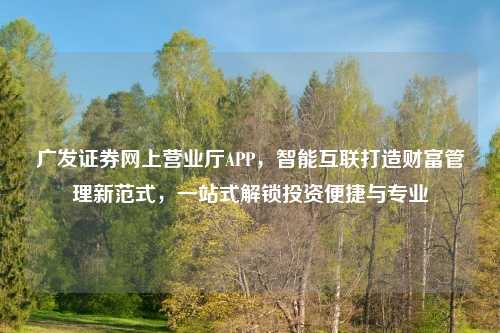 广发证券网上营业厅APP，智能互联打造财富管理新范式，一站式解锁投资便捷与专业