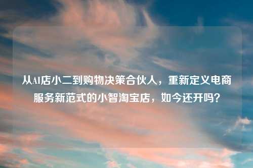 从AI店小二到购物决策合伙人，重新定义电商服务新范式的小智     店，如今还开吗？