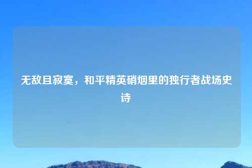 无敌且寂寞，和平精英硝烟里的独行者战场史诗