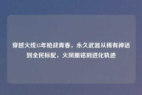 穿越火线15年枪战青春，永久武器从稀有神话到全民标配，火凤凰铭刻进化轨迹