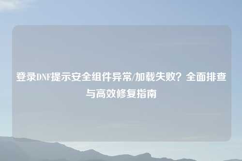 登录DNF提示安全组件异常/加载失败？全面排查与高效修复指南