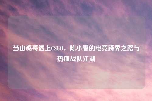 当山鸡哥遇上CSGO，陈小春的电竞跨界之路与热血战队江湖