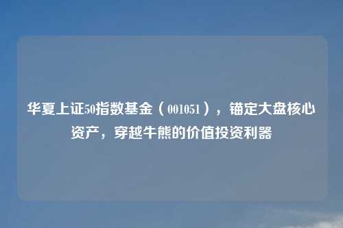 华夏上证50指数基金（001051），锚定大盘核心资产，穿越牛熊的价值投资利器