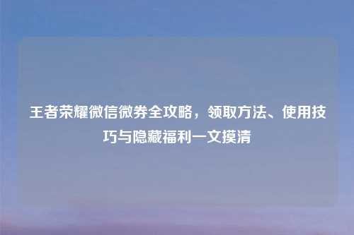 王者荣耀微信微券全攻略，领取     、使用技巧与隐藏福利一文摸清