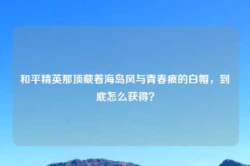 和平精英那顶藏着海岛风与青春痕的白帽，到底怎么获得？