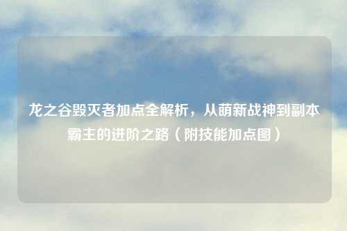 龙之谷毁灭者加点全解析，从萌新战神到副本霸主的进阶之路（附技能加点图）