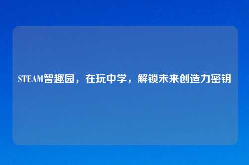 STEAM智趣园，在玩中学，解锁未来创造力密钥