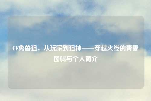 CF禽兽狙，从玩家到狙神——穿越火线的青春图腾与个人简介