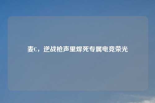 麦C，逆战枪声里焊死专属电竞荣光