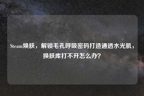 Steam焕肤，解锁毛孔呼吸密码打造通透水光肌，换肤库打不开怎么办？