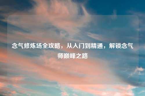 念气修炼场全攻略，从入门到精通，解锁念气师巅峰之路