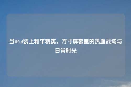 当iPad装上和平精英，方寸屏幕里的热血战场与日常时光