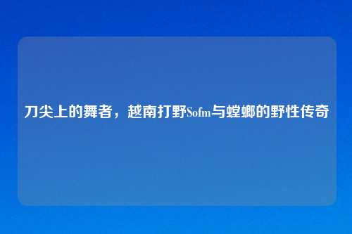 刀尖上的舞者，越南打野Sofm与螳螂的野性传奇