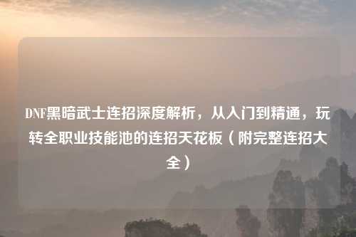 DNF黑暗武士连招深度解析，从入门到精通，玩转     业技能池的连招天花板（附完整连招大全）