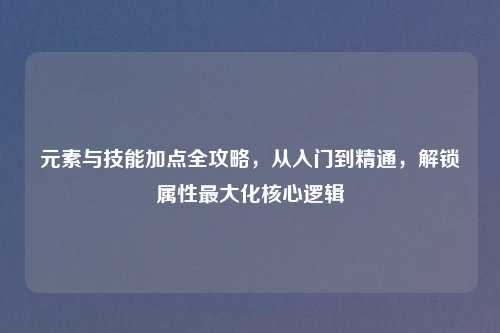 元素与技能加点全攻略，从入门到精通，解锁属性更大化核心逻辑