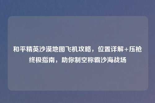 和平精英沙漠地图飞机攻略，位置详解+压枪终极指南，助你制空称霸沙海战场