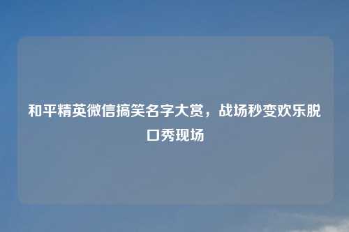 和平精英微信搞笑名字大赏，战场秒变欢乐脱口秀现场