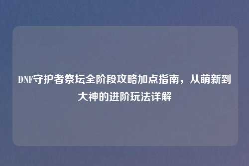 DNF守护者祭坛全阶段攻略加点指南，从萌新到大神的进阶玩法详解