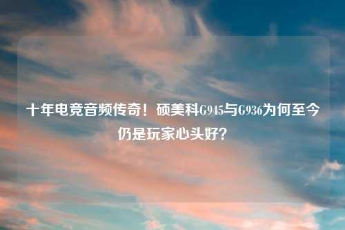 十年电竞音频传奇！硕美科G945与G936为何至今仍是玩家心头好？