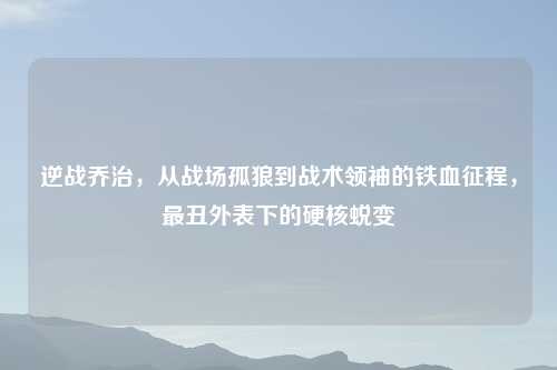 逆战乔治，从战场孤狼到战术领袖的铁血征程，最丑外表下的硬核蜕变