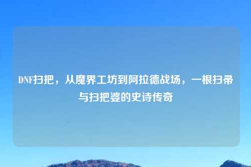 DNF扫把，从魔界工坊到阿拉德战场，一根扫帚与扫把婆的史诗传奇