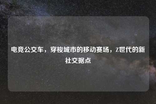 电竞公交车，穿梭城市的移动赛场，Z世代的新社交据点