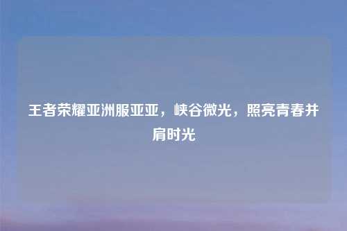 王者荣耀亚洲服亚亚，峡谷微光，照亮青春并肩时光