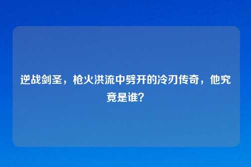 逆战剑圣,枪火洪流中劈开的冷刃传奇,他究竟是谁?