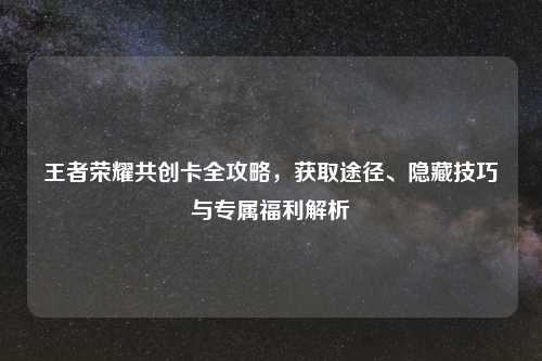 王者荣耀共创卡全攻略，获取途径、隐藏技巧与专属福利解析