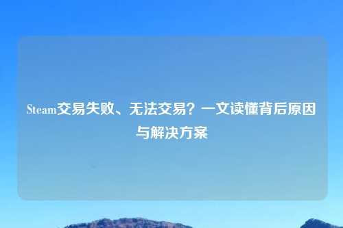 Steam交易失败、无法交易？一文读懂背后原因与解决方案