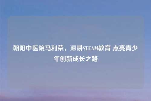 朝阳中医院马利荣，深耕STEAM教育 点亮青少年创新成长之路