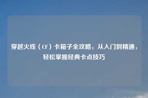 穿越火线（CF）卡箱子全攻略，从入门到精通，轻松掌握经典卡点技巧