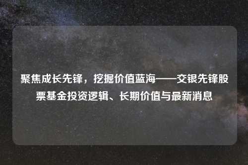 聚焦成长先锋，挖掘价值蓝海——交银先锋股票基金投资逻辑、长期价值与最新消息