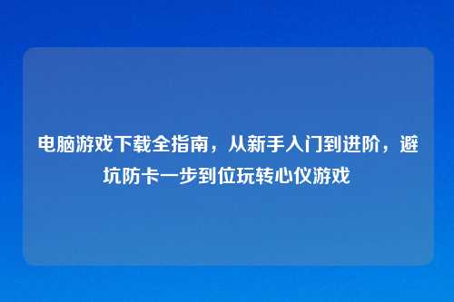 电脑游戏下载全指南，从新手入门到进阶，避坑防卡一步到位玩转心仪游戏