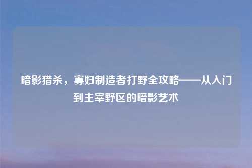 暗影猎杀，寡妇制造者打野全攻略——从入门到主宰野区的暗影艺术