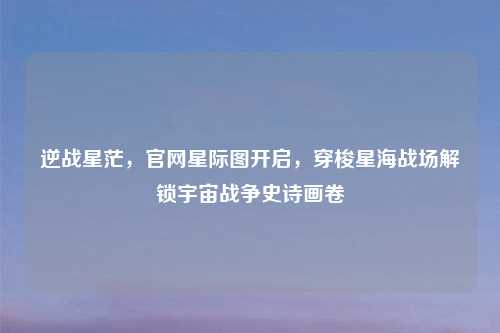 逆战星茫，官网星际图开启，穿梭星海战场解锁宇宙战争史诗画卷