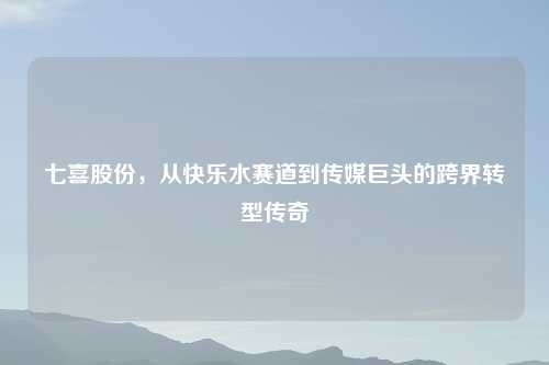 七喜股份，从快乐水赛道到传媒巨头的跨界转型传奇